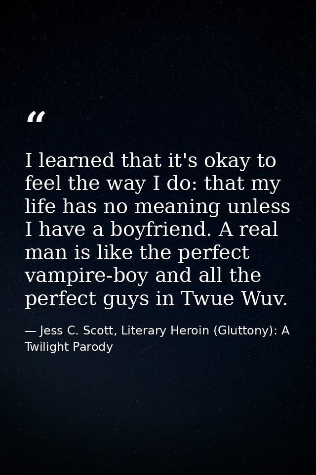 I learned that it's okay to feel the way I do: that my life has no meaning unless I have a boyfriend. A real man is like — Jess C. Scott, Literary Heroin (Gluttony): A Twilight Parody