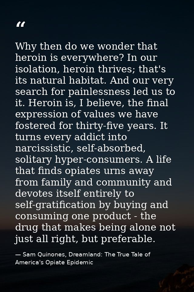 Why then do we wonder that heroin is everywhere? In our isolation, heroin thrives; that's its natural habitat. And our v — Sam Quinones, Dreamland: The True Tale of America's Opiate Epidemic