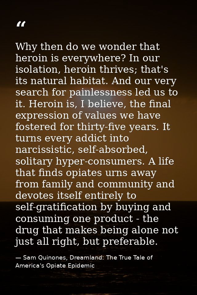 Why then do we wonder that heroin is everywhere? In our isolation, heroin thrives; that's its natural habitat. And our v — Sam Quinones, Dreamland: The True Tale of America's Opiate Epidemic