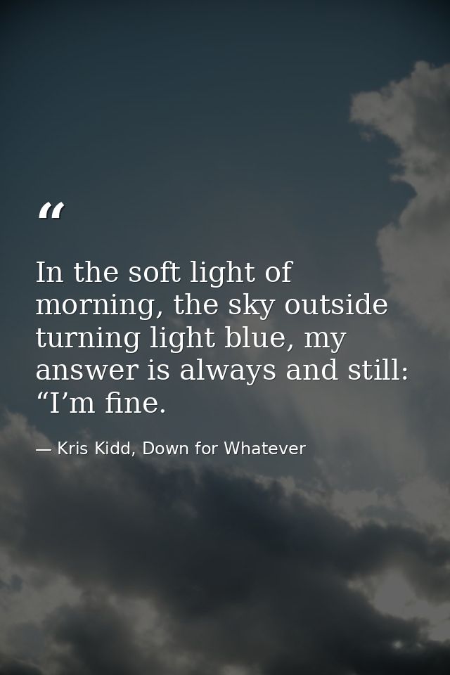 In the soft light of morning, the sky outside turning light blue, my answer is always and still: “I’m fine. — Kris Kidd, Down for Whatever
