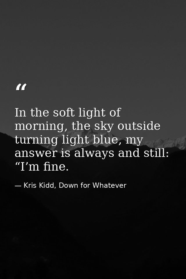 In the soft light of morning, the sky outside turning light blue, my answer is always and still: “I’m fine. — Kris Kidd, Down for Whatever