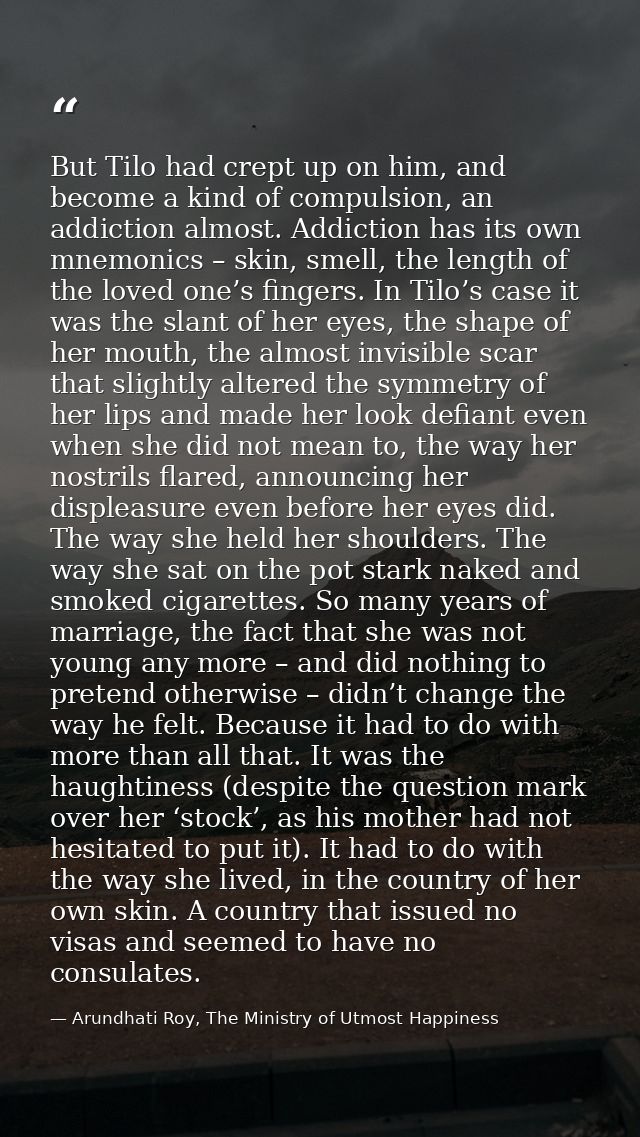 But Tilo had crept up on him, and become a kind of compulsion, an addiction almost. Addiction has its own mnemonics – sk — Arundhati Roy, The Ministry of Utmost Happiness