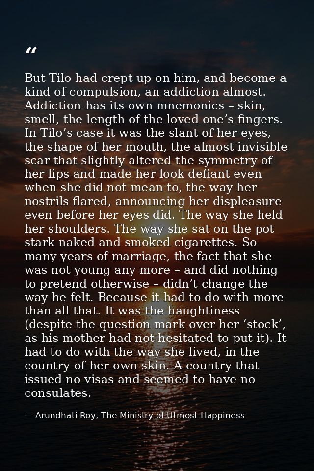 But Tilo had crept up on him, and become a kind of compulsion, an addiction almost. Addiction has its own mnemonics – sk — Arundhati Roy, The Ministry of Utmost Happiness