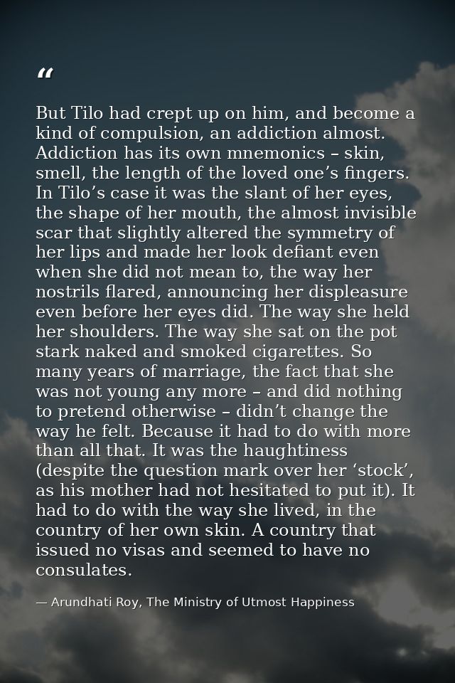 But Tilo had crept up on him, and become a kind of compulsion, an addiction almost. Addiction has its own mnemonics – sk — Arundhati Roy, The Ministry of Utmost Happiness