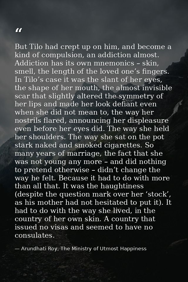 But Tilo had crept up on him, and become a kind of compulsion, an addiction almost. Addiction has its own mnemonics – sk — Arundhati Roy, The Ministry of Utmost Happiness