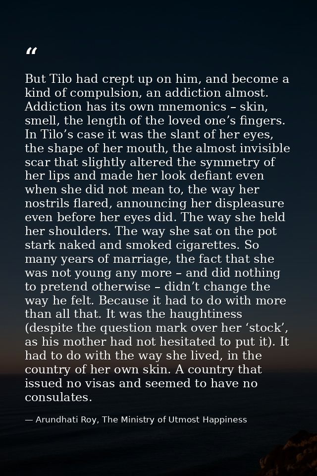 But Tilo had crept up on him, and become a kind of compulsion, an addiction almost. Addiction has its own mnemonics – sk — Arundhati Roy, The Ministry of Utmost Happiness