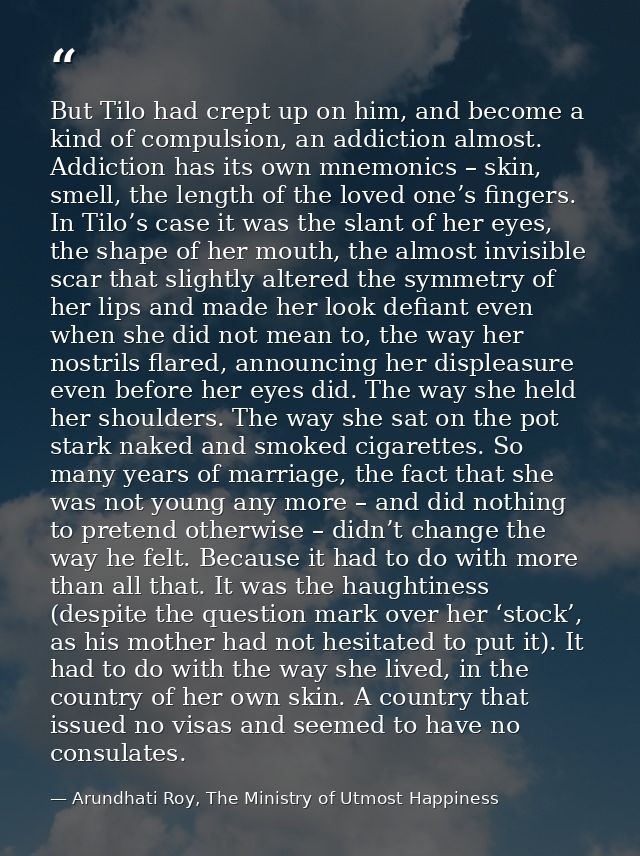 But Tilo had crept up on him, and become a kind of compulsion, an addiction almost. Addiction has its own mnemonics – sk — Arundhati Roy, The Ministry of Utmost Happiness