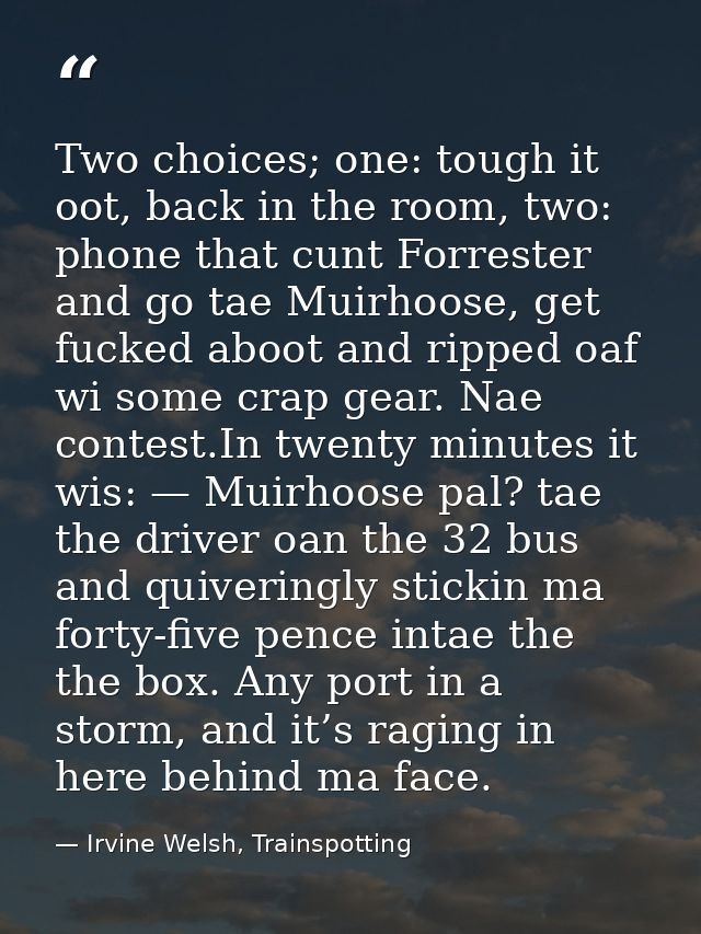 Two choices; one: tough it oot, back in the room, two: phone that cunt Forrester and go tae Muirhoose, get fucked aboot  — Irvine Welsh, Trainspotting