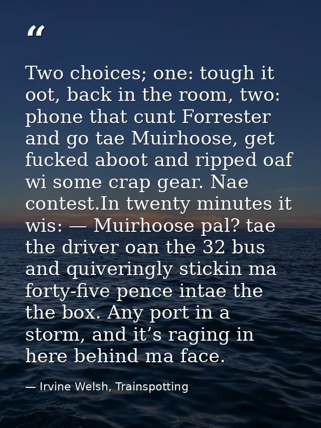 Two choices; one: tough it oot, back in the room, two: phone that cunt Forrester and go tae Muirhoose, get fucked aboot  — Irvine Welsh, Trainspotting