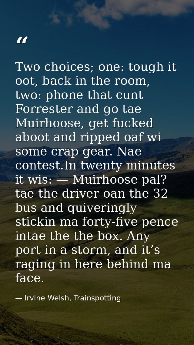 Two choices; one: tough it oot, back in the room, two: phone that cunt Forrester and go tae Muirhoose, get fucked aboot  — Irvine Welsh, Trainspotting