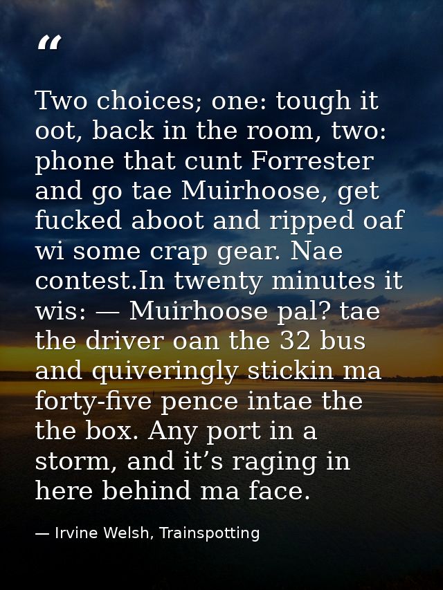 Two choices; one: tough it oot, back in the room, two: phone that cunt Forrester and go tae Muirhoose, get fucked aboot  — Irvine Welsh, Trainspotting