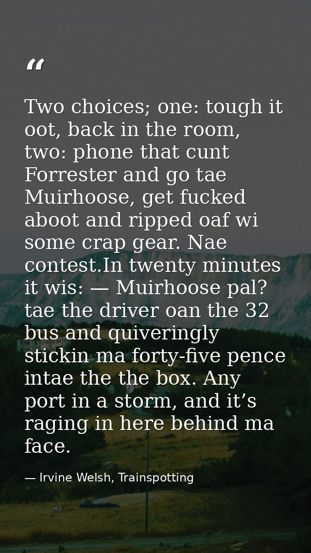 Two choices; one: tough it oot, back in the room, two: phone that cunt Forrester and go tae Muirhoose, get fucked aboot  — Irvine Welsh, Trainspotting