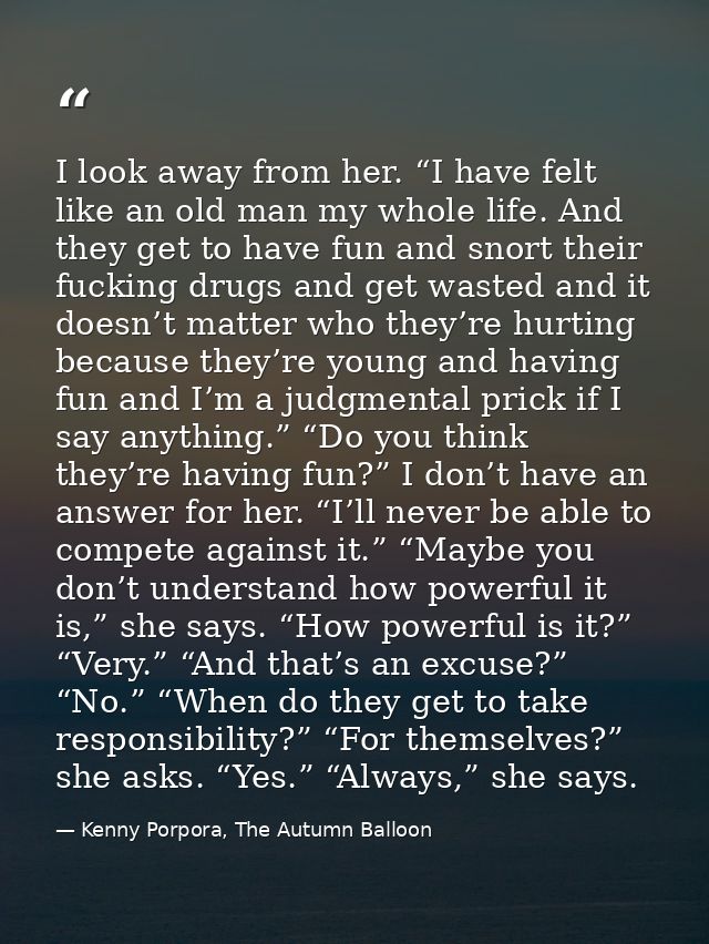 I look away from her. “I have felt like an old man my whole life. And they get to have fun and snort their fucking drugs — Kenny Porpora, The Autumn Balloon