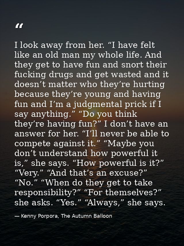 I look away from her. “I have felt like an old man my whole life. And they get to have fun and snort their fucking drugs — Kenny Porpora, The Autumn Balloon