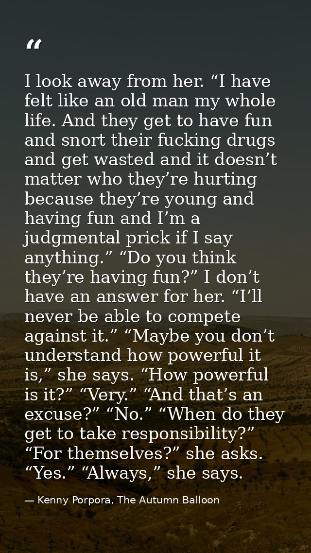 I look away from her. “I have felt like an old man my whole life. And they get to have fun and snort their fucking drugs — Kenny Porpora, The Autumn Balloon