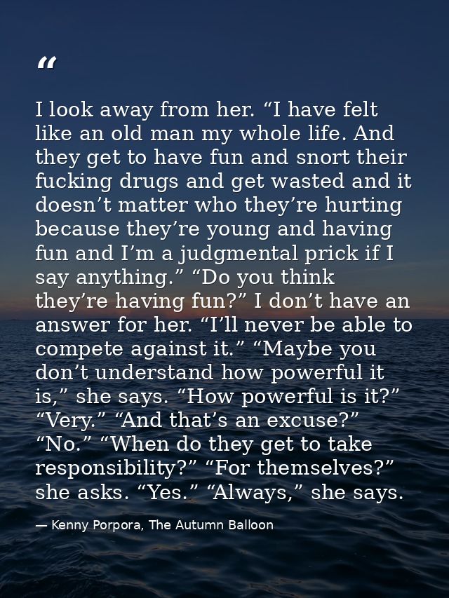 I look away from her. “I have felt like an old man my whole life. And they get to have fun and snort their fucking drugs — Kenny Porpora, The Autumn Balloon