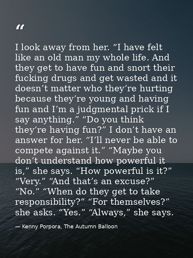 I look away from her. “I have felt like an old man my whole life. And they get to have fun and snort their fucking drugs — Kenny Porpora, The Autumn Balloon