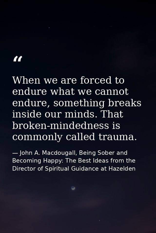 When we are forced to endure what we cannot endure, something breaks inside our minds. That broken-mindedness is commonl — John A. Macdougall, Being Sober and Becoming Happy: The Best Ideas from the Director of Spiritual Guidance at Hazelden