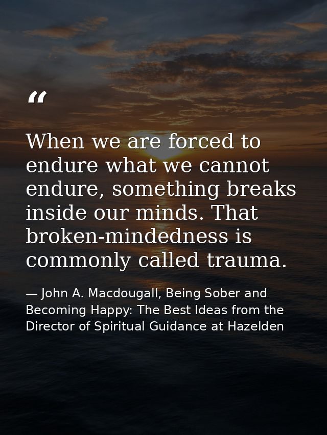 When we are forced to endure what we cannot endure, something breaks inside our minds. That broken-mindedness is commonl — John A. Macdougall, Being Sober and Becoming Happy: The Best Ideas from the Director of Spiritual Guidance at Hazelden