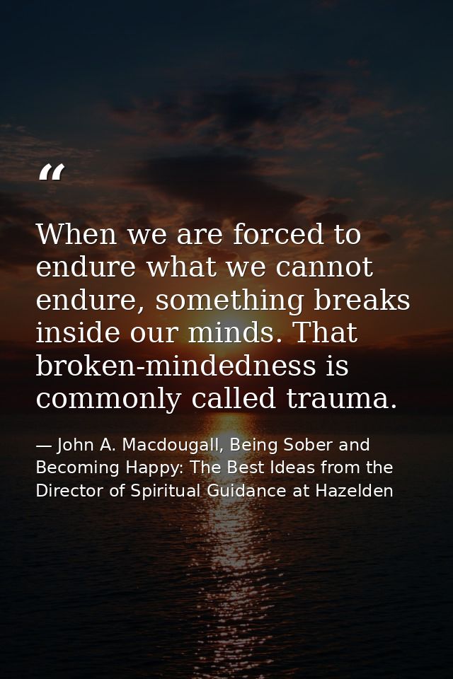 When we are forced to endure what we cannot endure, something breaks inside our minds. That broken-mindedness is commonl — John A. Macdougall, Being Sober and Becoming Happy: The Best Ideas from the Director of Spiritual Guidance at Hazelden