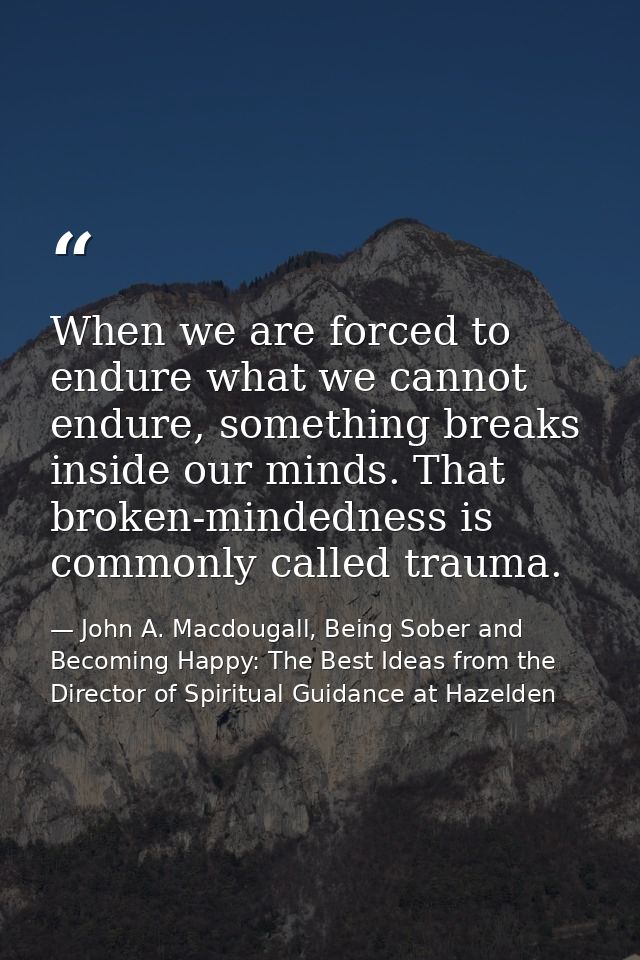 When we are forced to endure what we cannot endure, something breaks inside our minds. That broken-mindedness is commonl — John A. Macdougall, Being Sober and Becoming Happy: The Best Ideas from the Director of Spiritual Guidance at Hazelden