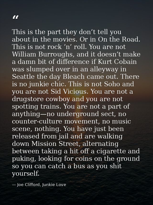 This is the part they don’t tell you about in the movies. Or in On the Road. This is not rock ’n’ roll. You are not Will — Joe Clifford, Junkie Love