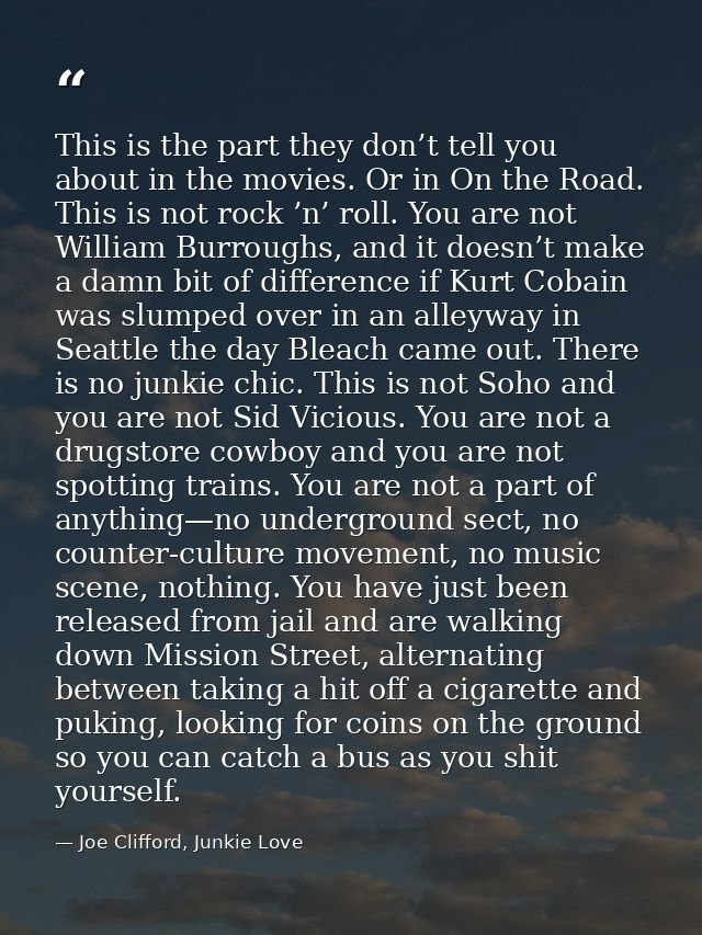 This is the part they don’t tell you about in the movies. Or in On the Road. This is not rock ’n’ roll. You are not Will — Joe Clifford, Junkie Love