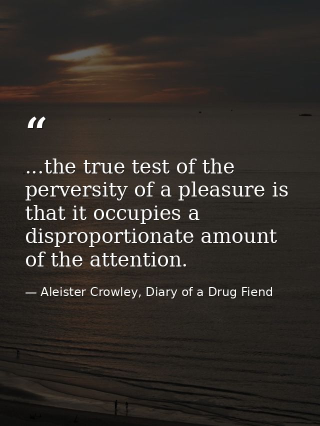 ...the true test of the perversity of a pleasure is that it occupies a disproportionate amount of the attention. — Aleister Crowley, Diary of a Drug Fiend