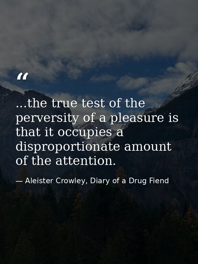 ...the true test of the perversity of a pleasure is that it occupies a disproportionate amount of the attention. — Aleister Crowley, Diary of a Drug Fiend