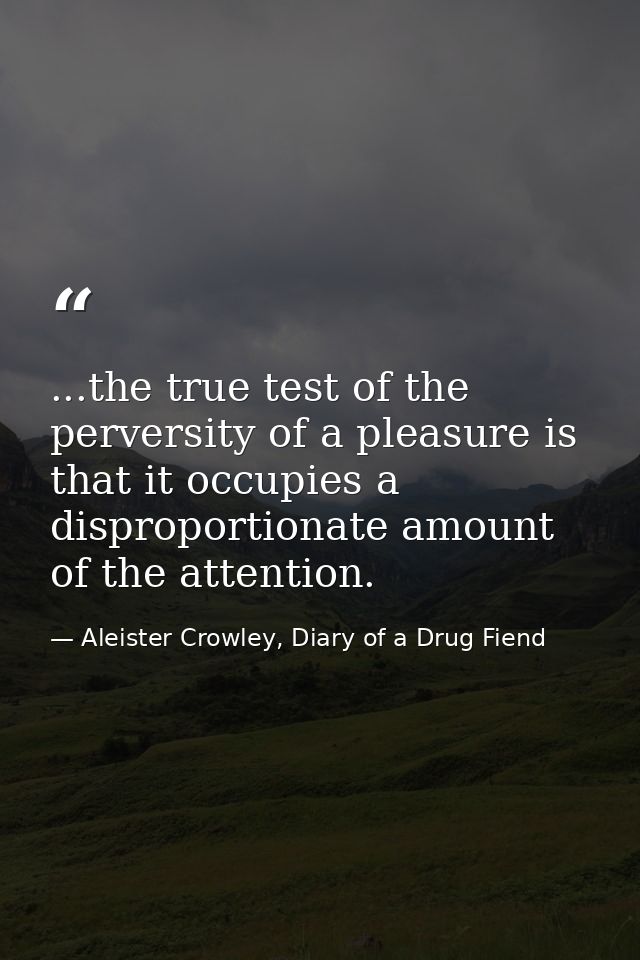 ...the true test of the perversity of a pleasure is that it occupies a disproportionate amount of the attention. — Aleister Crowley, Diary of a Drug Fiend