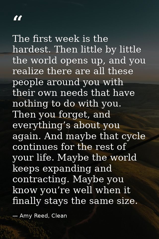 The first week is the hardest. Then little by little the world opens up, and you realize there are all these people arou — Amy Reed, Clean