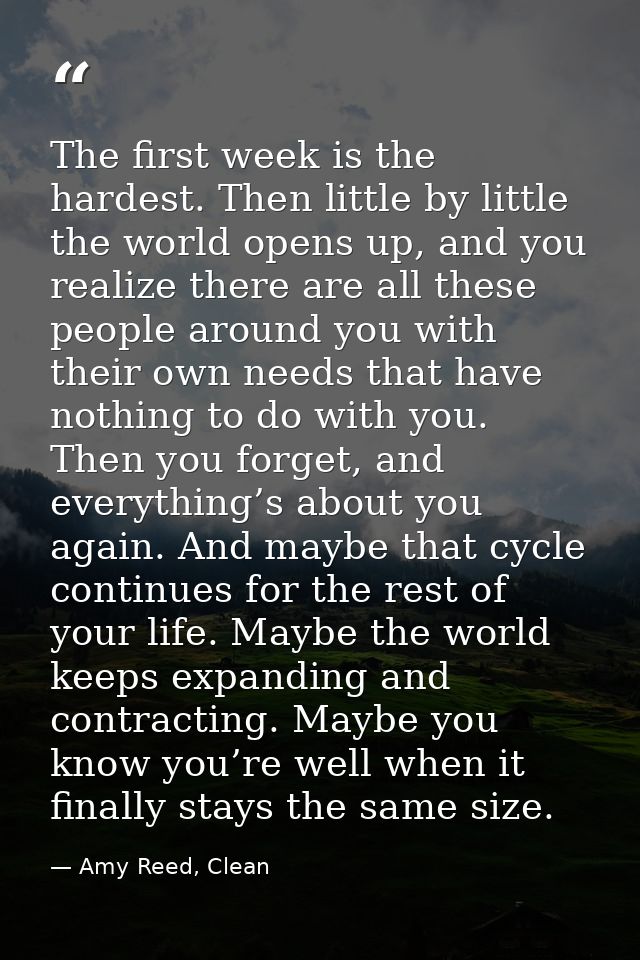 The first week is the hardest. Then little by little the world opens up, and you realize there are all these people arou — Amy Reed, Clean