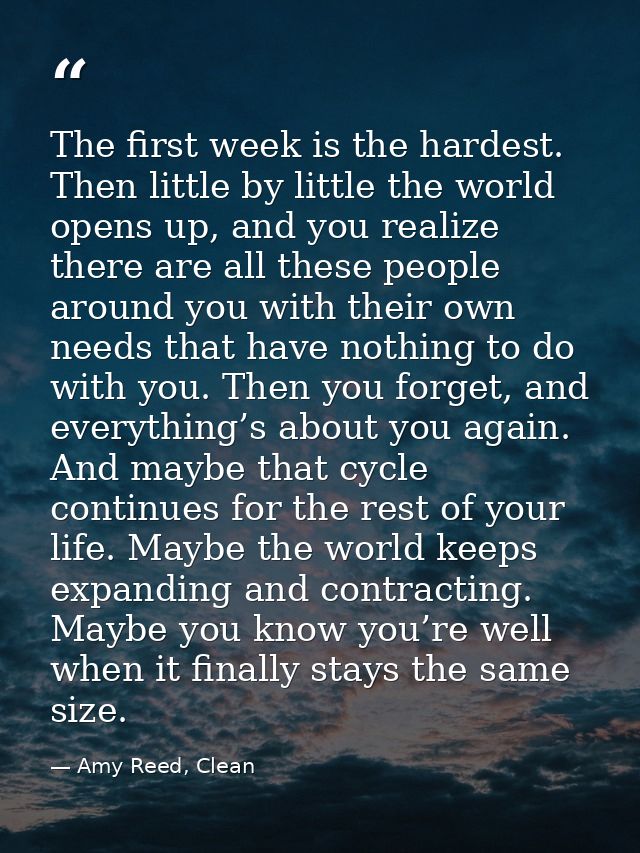 The first week is the hardest. Then little by little the world opens up, and you realize there are all these people arou — Amy Reed, Clean