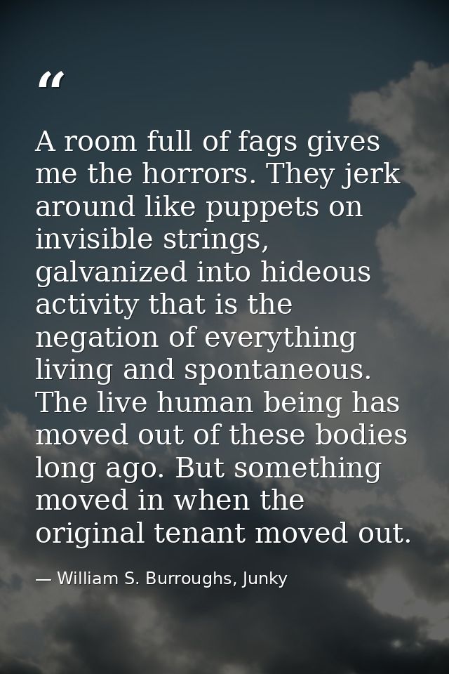 A room full of fags gives me the horrors. They jerk around like puppets on invisible strings, galvanized into hideous ac — William S. Burroughs, Junky