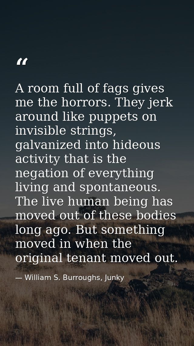 A room full of fags gives me the horrors. They jerk around like puppets on invisible strings, galvanized into hideous ac — William S. Burroughs, Junky