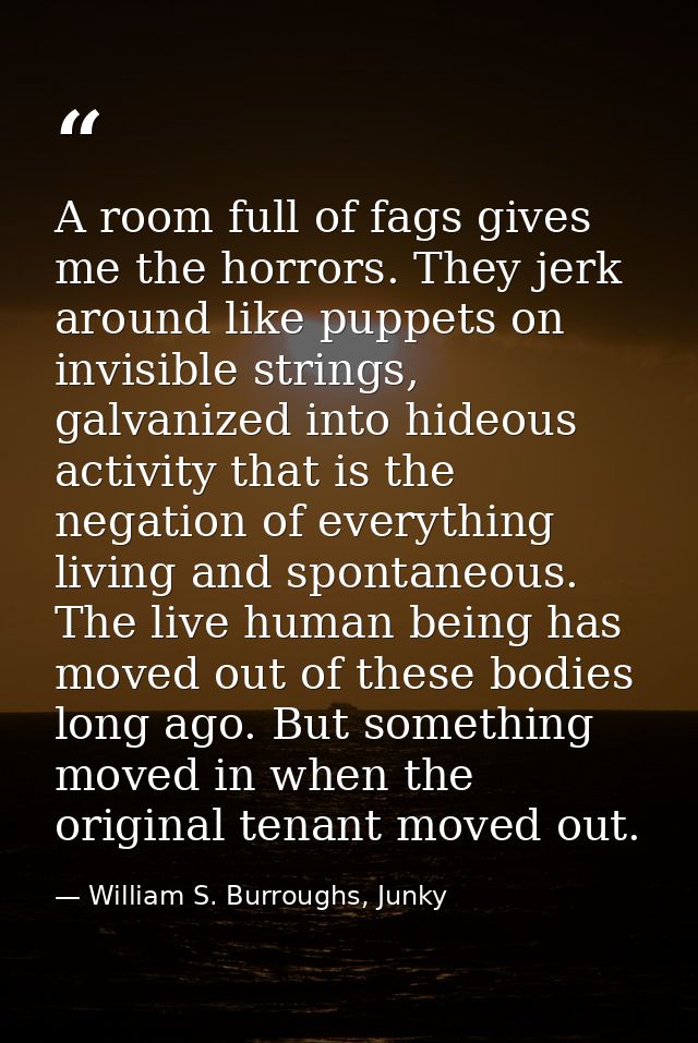 A room full of fags gives me the horrors. They jerk around like puppets on invisible strings, galvanized into hideous ac — William S. Burroughs, Junky