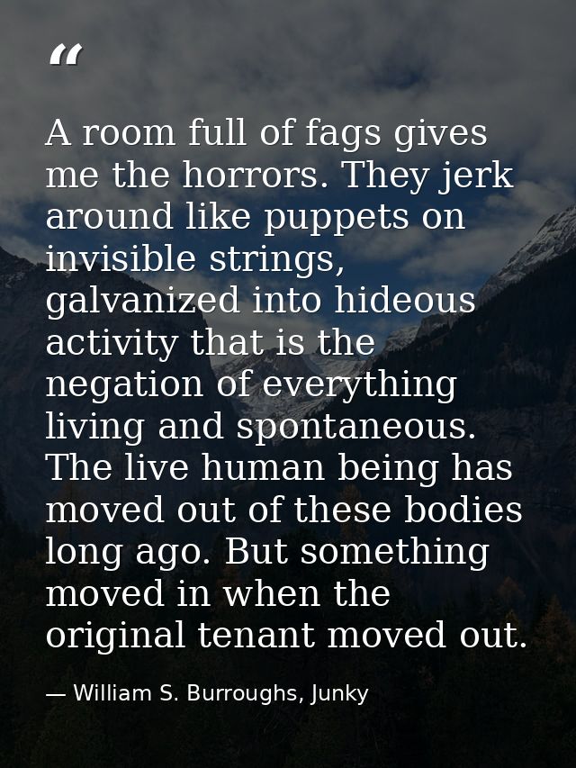 A room full of fags gives me the horrors. They jerk around like puppets on invisible strings, galvanized into hideous ac — William S. Burroughs, Junky