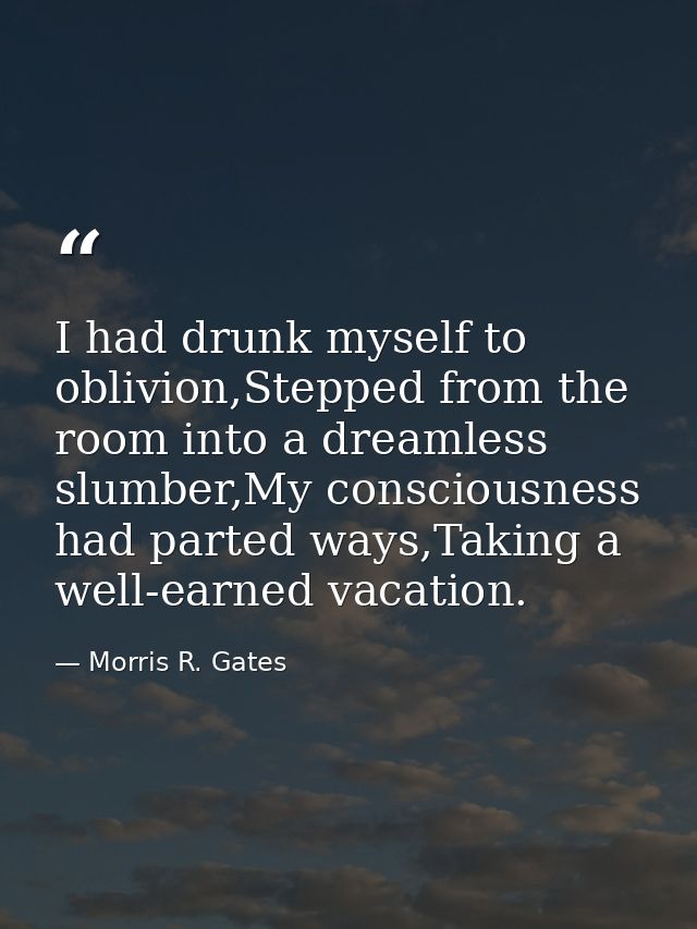 I had drunk myself to oblivion,Stepped from the room into a dreamless slumber,My consciousness had parted ways,Taking a  — Morris R. Gates