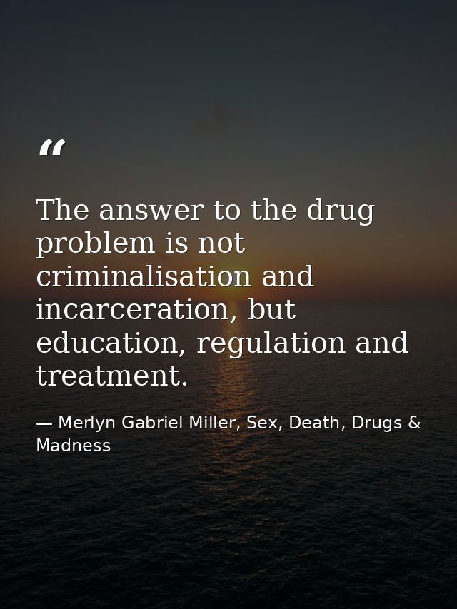 The answer to the drug problem is not criminalisation and incarceration, but education, regulation and treatment. — Merlyn Gabriel Miller, Sex, Death, Drugs & Madness
