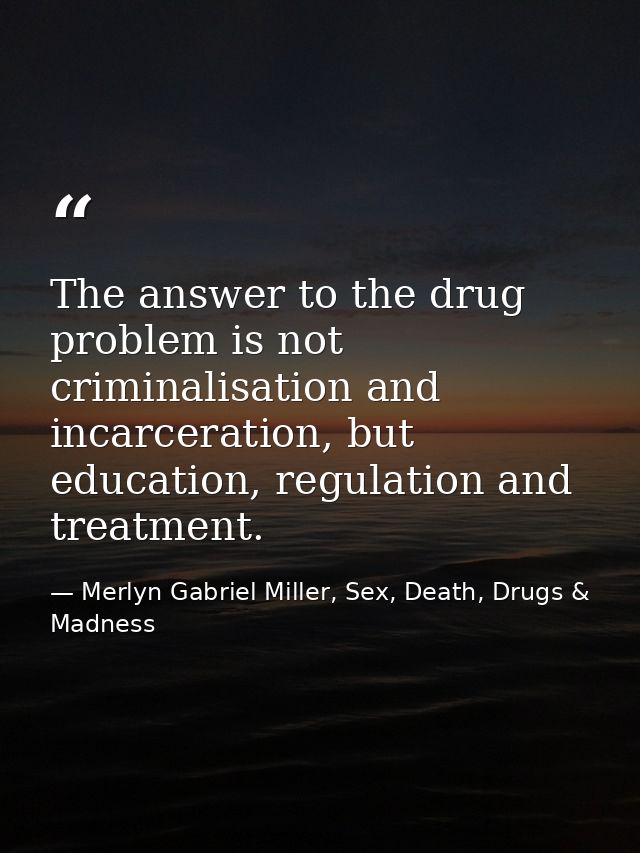 The answer to the drug problem is not criminalisation and incarceration, but education, regulation and treatment. — Merlyn Gabriel Miller, Sex, Death, Drugs & Madness