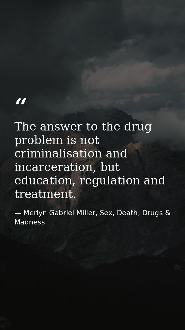 The answer to the drug problem is not criminalisation and incarceration, but education, regulation and treatment. — Merlyn Gabriel Miller, Sex, Death, Drugs & Madness