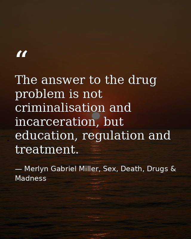 The answer to the drug problem is not criminalisation and incarceration, but education, regulation and treatment. — Merlyn Gabriel Miller, Sex, Death, Drugs & Madness
