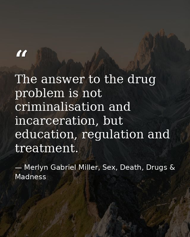 The answer to the drug problem is not criminalisation and incarceration, but education, regulation and treatment. — Merlyn Gabriel Miller, Sex, Death, Drugs & Madness
