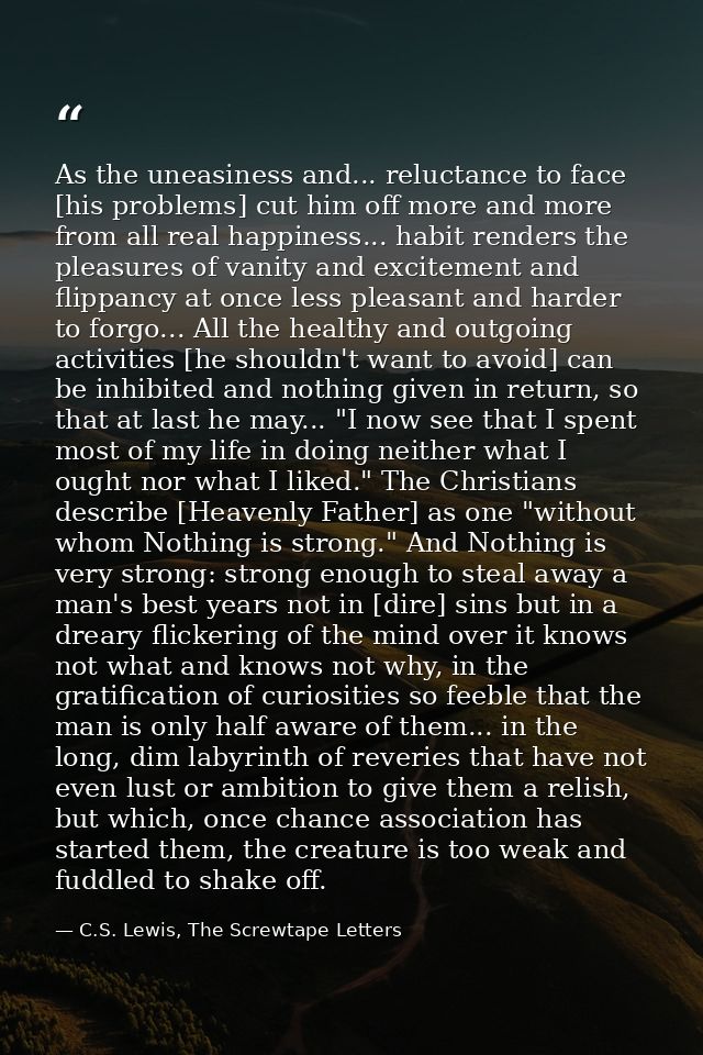 As the uneasiness and... reluctance to face [his problems] cut him off more and more from all real happiness... habit re — C.S. Lewis, The Screwtape Letters