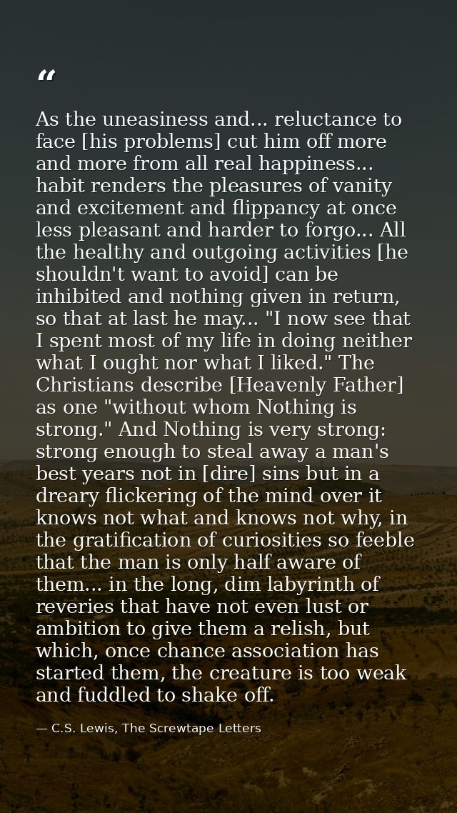 As the uneasiness and... reluctance to face [his problems] cut him off more and more from all real happiness... habit re — C.S. Lewis, The Screwtape Letters