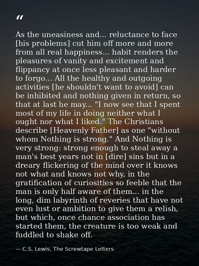 As the uneasiness and... reluctance to face [his problems] cut him off more and more from all real happiness... habit re — C.S. Lewis, The Screwtape Letters