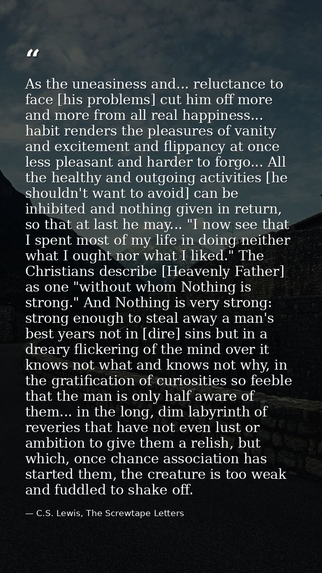 As the uneasiness and... reluctance to face [his problems] cut him off more and more from all real happiness... habit re — C.S. Lewis, The Screwtape Letters