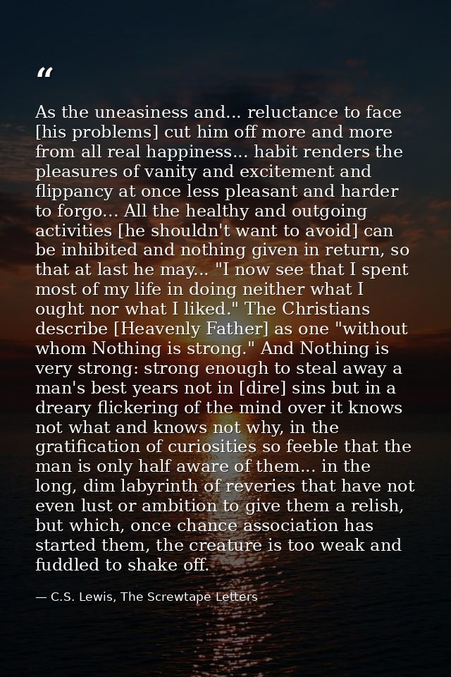 As the uneasiness and... reluctance to face [his problems] cut him off more and more from all real happiness... habit re — C.S. Lewis, The Screwtape Letters