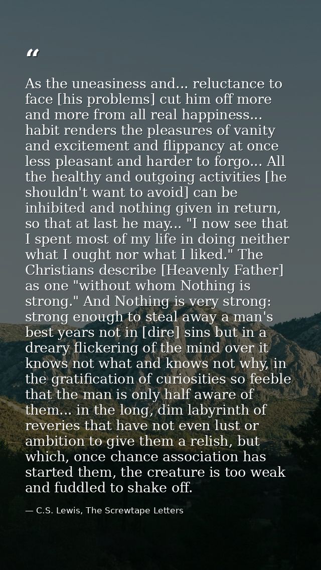 As the uneasiness and... reluctance to face [his problems] cut him off more and more from all real happiness... habit re — C.S. Lewis, The Screwtape Letters