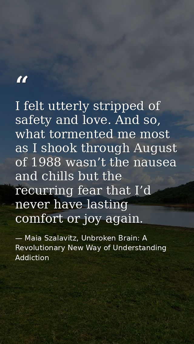 I felt utterly stripped of safety and love. And so, what tormented me most as I shook through August of 1988 wasn’t the  — Maia Szalavitz, Unbroken Brain: A Revolutionary New Way of Understanding Addiction